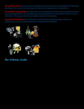 Desarrollo o guion:Es el momento de la definición de la Game-play: funcionalidades, herramientas
para llegar a ese concepto. En esta etapa sólo interviene la agencia que es la especialista.
Creación de un prototipo:En multimedia es muy importante la creación de un prototipo que no es
sino una pequeña parte o una selección para testear la aplicación. De esta manera el cliente ve, ojea,
interactúa... Tiene que contener las principales opciones de navegación.
Creación del producto:En función de los resultados del testeo del prototipo, se hace una
redefinición y se crea el producto definitivo, el esquema del multimedia.
By: Johnny Ayala
 