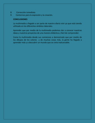 8. Corrección inmediata
9. Contornos para la expresión y la creación.
CONCLUSIONES
La multimedia a llegado a ser parte de nuestro diario vivir ya que está siendo
utilizado en los diferentes ámbitos laborales.
Aprender que por medio de la multimedia podemos dar a conocer nuestras
ideas y nuestros proyectos de una manera didáctica y fácil de comprender.
Como la multimedia desde sus comienzos a demostrado que por medio de
los dibujos de los colores y de muchas cosas más, la gente ha llegado a
aprender más y a descubrir un mundo que se creía inalcanzable.
 