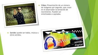  Vídeo: Presentación de un número
de imágenes por segundo, que crean
en el observador la sensación de
movimiento. Pueden ser
sintetizadas o captadas.
 Sonido: puede ser habla, música u
otros sonidos.
 