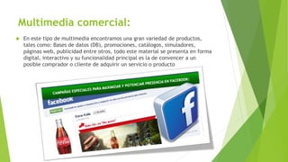 Multimedia comercial:
 En este tipo de multimedia encontramos una gran variedad de productos,
tales como: Bases de datos (DB), promociones, catálogos, simuladores,
páginas web, publicidad entre otros, todo este material se presenta en forma
digital, interactivo y su funcionalidad principal es la de convencer a un
posible comprador o cliente de adquirir un servicio o producto
 