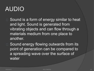 AUDIO
Sound is a form of energy similar to heat
and light. Sound is generated from
vibrating objects and can flow through a
materials medium from one place to
another.
Sound energy flowing outwards from its
point of generation can be compared to
a spreading wave over the surface of
water
8/24/2014 MULTIMEDIA 10
 