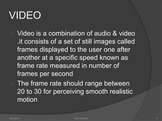 VIDEO
Video is a combination of audio & video
.it consists of a set of still images called
frames displayed to the user one after
another at a specific speed known as
frame rate measured in number of
frames per second
The frame rate should range between
20 to 30 for perceiving smooth realistic
motion
8/24/2014 MULTIMEDIA 11
 
