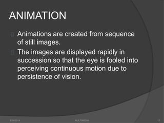 ANIMATION
Animations are created from sequence
of still images.
The images are displayed rapidly in
succession so that the eye is fooled into
perceiving continuous motion due to
persistence of vision.
8/24/2014 MULTIMEDIA 12
 