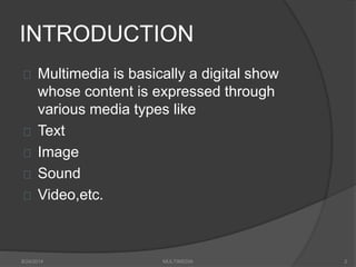 INTRODUCTION
Multimedia is basically a digital show
whose content is expressed through
various media types like
Text
Image
Sound
Video,etc.
8/24/2014 MULTIMEDIA 2
 