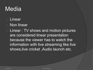 Media
Linear
Non linear
Linear : TV shows and motion pictures
are considered linear presentation
because the viewer has to watch the
information with live streaming like live
shows,live cricket ,Audio launch etc.
8/24/2014 MULTIMEDIA 4
 