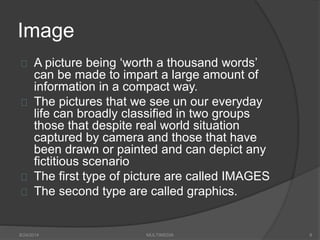 Image
A picture being ‘worth a thousand words’
can be made to impart a large amount of
information in a compact way.
The pictures that we see un our everyday
life can broadly classified in two groups
those that despite real world situation
captured by camera and those that have
been drawn or painted and can depict any
fictitious scenario
The first type of picture are called IMAGES
The second type are called graphics.
8/24/2014 MULTIMEDIA 8
 