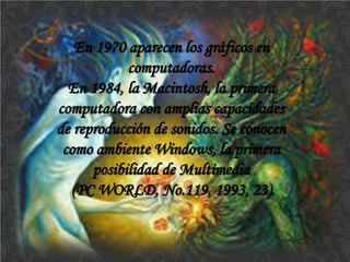 En 1970 aparecen los gráficos en computadoras. 
En 1984, la Macintosh, la primera computadora con amplias capacidades de reproducción de sonidos. Se conocen como ambiente Windows, la primera posibilidad de Multimedia 
(PC WORLD, No.119, 1993, 23).  