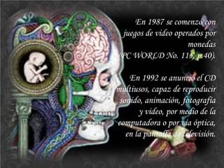 En 1987 se comenzó con juegos de video operados por monedas 
(PC WORLD No. 115, p.40). 
En 1992 se anunció el CD multiusos, capaz de reproducir sonido, animación, fotografía y video, por medio de la computadora o por vía óptica, en la pantalla de televisión.  
