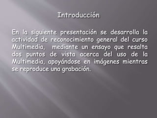 En la siguiente presentación se desarrolla la
actividad de reconocimiento general del curso
Multimedia, mediante un ensayo que resalta
dos puntos de vista acerca del uso de la
Multimedia, apoyándose en imágenes mientras
se reproduce una grabación.
 