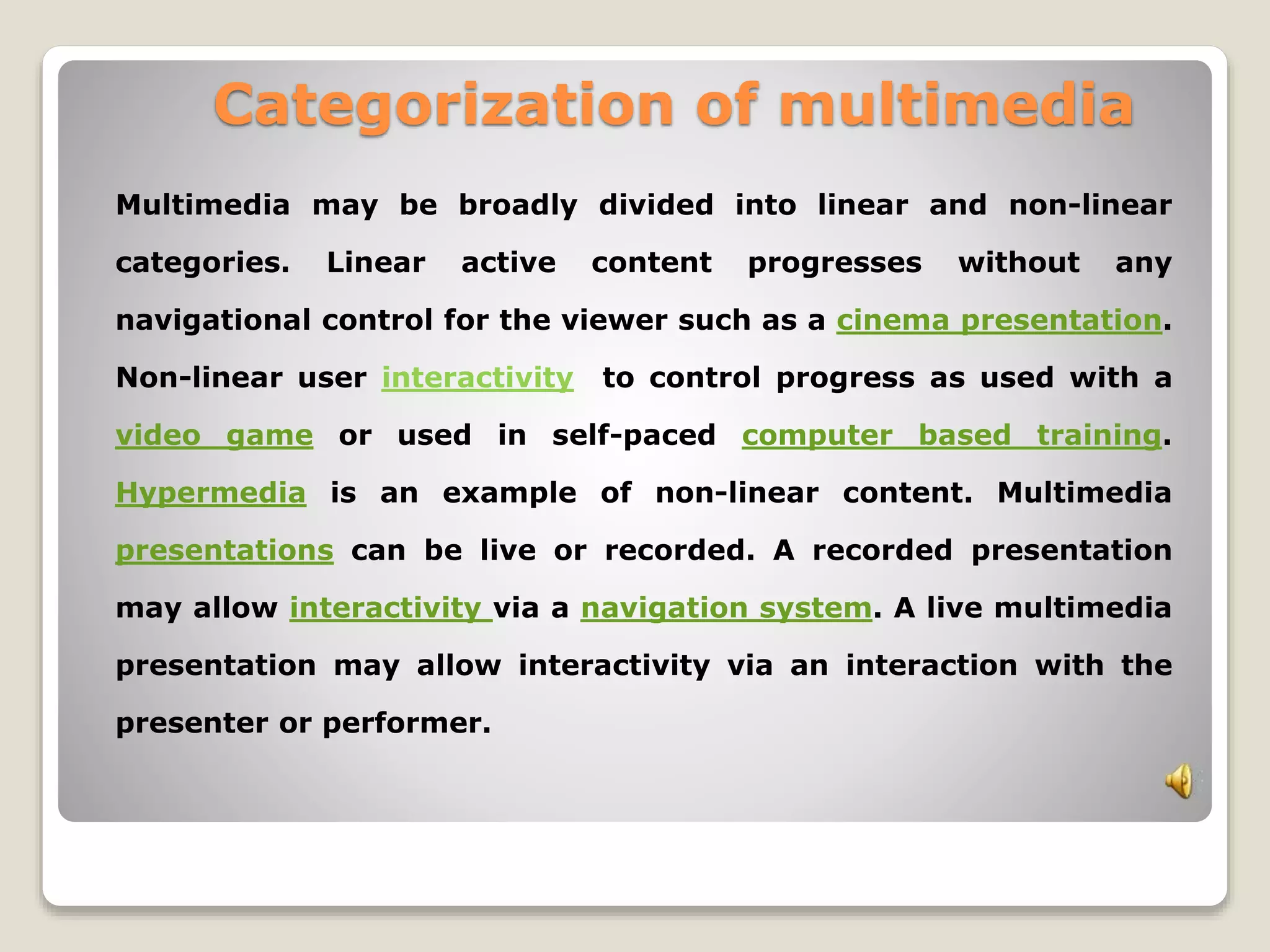 Categorization of multimedia 
Multimedia may be broadly divided into linear and non-linear 
categories. Linear active content progresses without any 
navigational control for the viewer such as a cinema presentation. 
Non-linear user interactivity to control progress as used with a 
video game or used in self-paced computer based training. 
Hypermedia is an example of non-linear content. Multimedia 
presentations can be live or recorded. A recorded presentation 
may allow interactivity via a navigation system. A live multimedia 
presentation may allow interactivity via an interaction with the 
presenter or performer. 
 