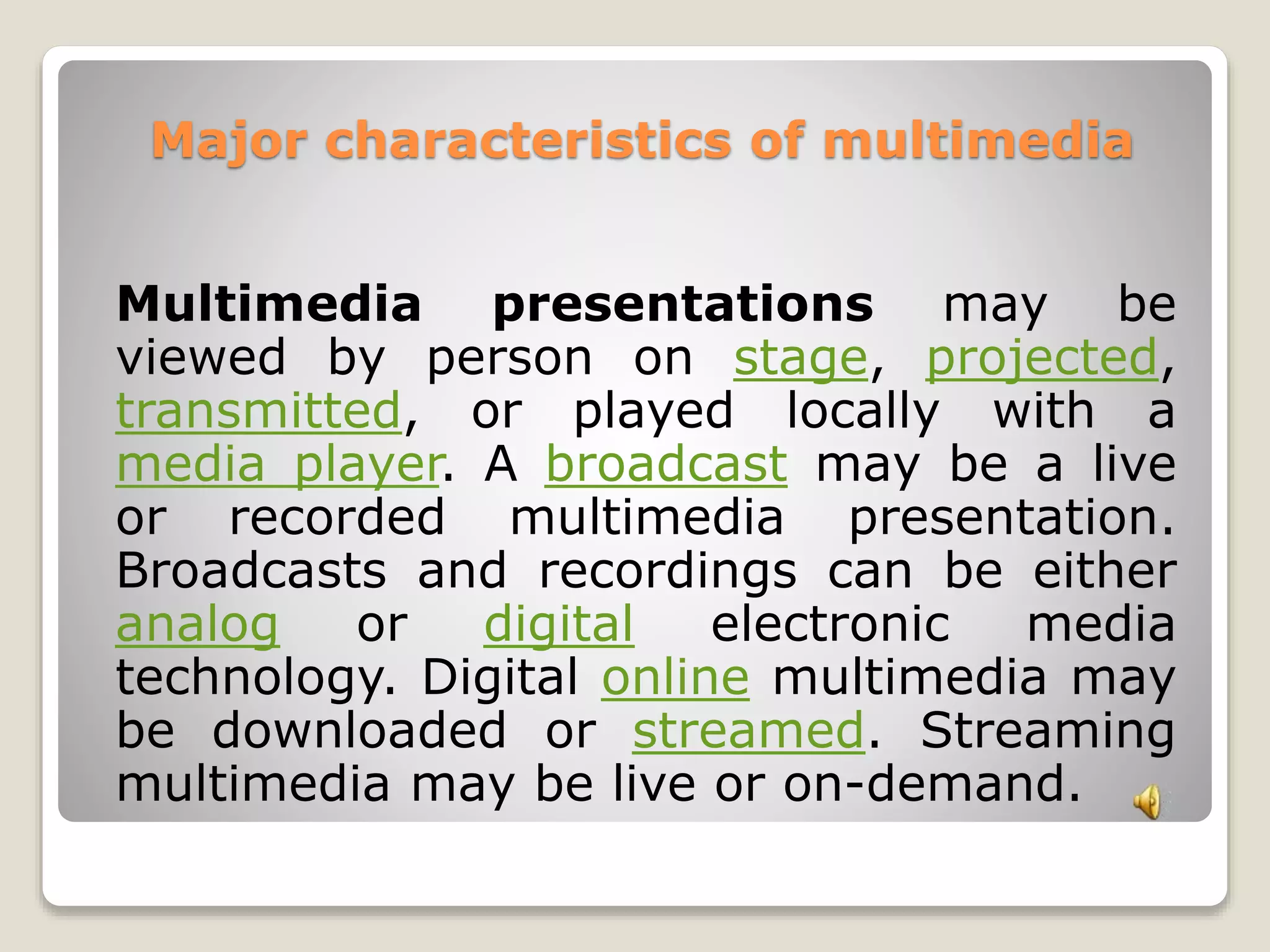 Major characteristics of multimedia 
Multimedia presentations may be 
viewed by person on stage, projected, 
transmitted, or played locally with a 
media player. A broadcast may be a live 
or recorded multimedia presentation. 
Broadcasts and recordings can be either 
analog or digital electronic media 
technology. Digital online multimedia may 
be downloaded or streamed. Streaming 
multimedia may be live or on-demand. 
 