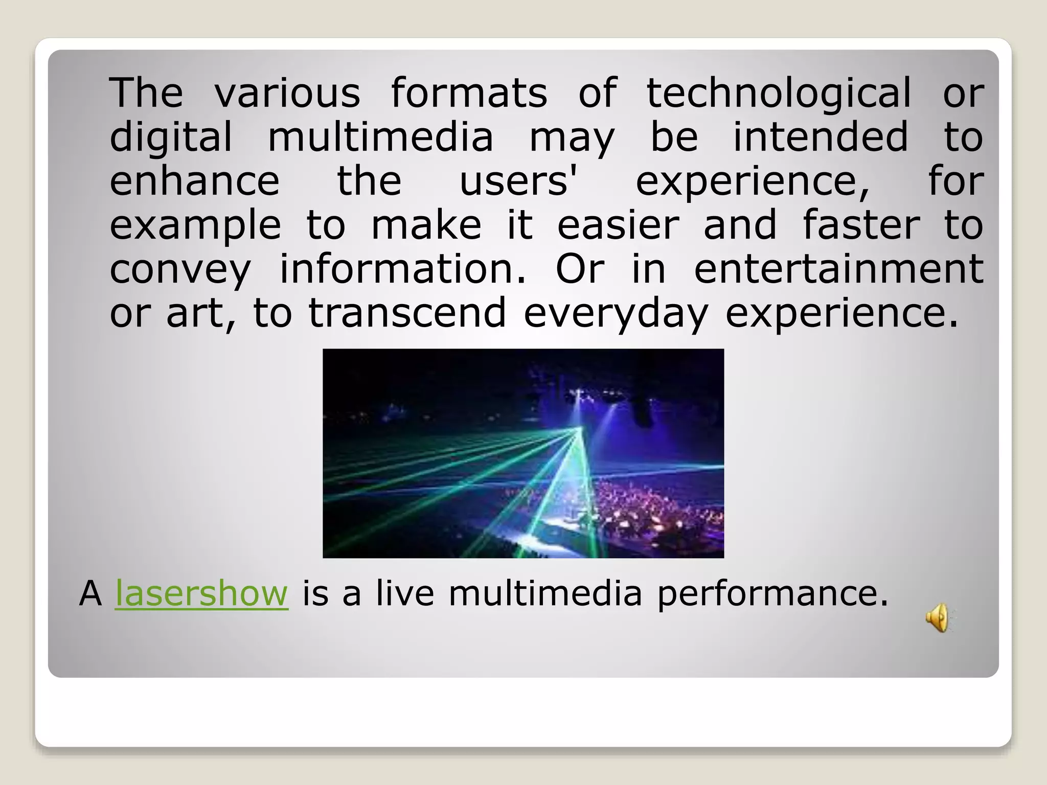 The various formats of technological or 
digital multimedia may be intended to 
enhance the users' experience, for 
example to make it easier and faster to 
convey information. Or in entertainment 
or art, to transcend everyday experience. 
A lasershow is a live multimedia performance. 
 