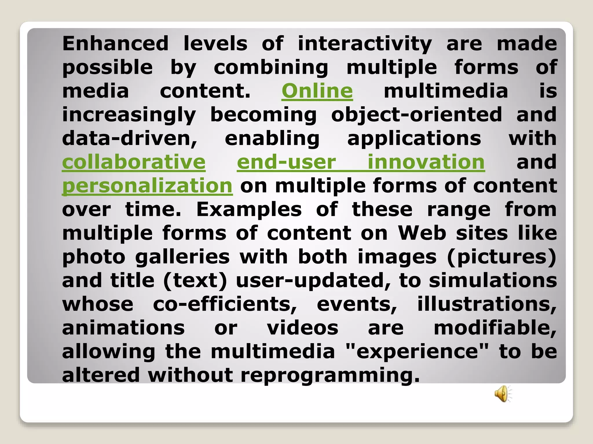 Enhanced levels of interactivity are made 
possible by combining multiple forms of 
media content. Online multimedia is 
increasingly becoming object-oriented and 
data-driven, enabling applications with 
collaborative end-user innovation and 
personalization on multiple forms of content 
over time. Examples of these range from 
multiple forms of content on Web sites like 
photo galleries with both images (pictures) 
and title (text) user-updated, to simulations 
whose co-efficients, events, illustrations, 
animations or videos are modifiable, 
allowing the multimedia "experience" to be 
altered without reprogramming. 
 
