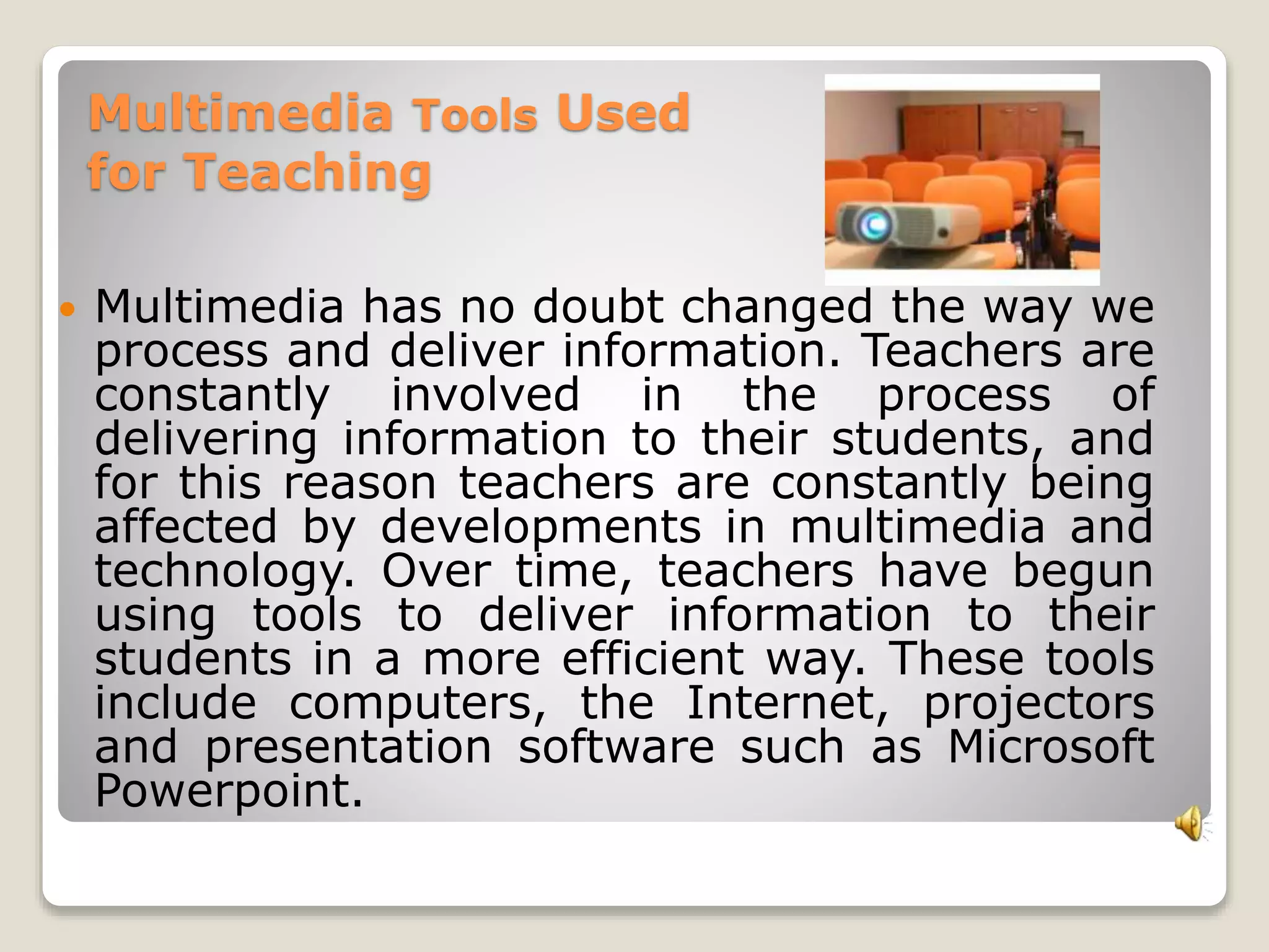 Multimedia Tools Used 
for Teaching 
 Multimedia has no doubt changed the way we 
process and deliver information. Teachers are 
constantly involved in the process of 
delivering information to their students, and 
for this reason teachers are constantly being 
affected by developments in multimedia and 
technology. Over time, teachers have begun 
using tools to deliver information to their 
students in a more efficient way. These tools 
include computers, the Internet, projectors 
and presentation software such as Microsoft 
Powerpoint. 
 
