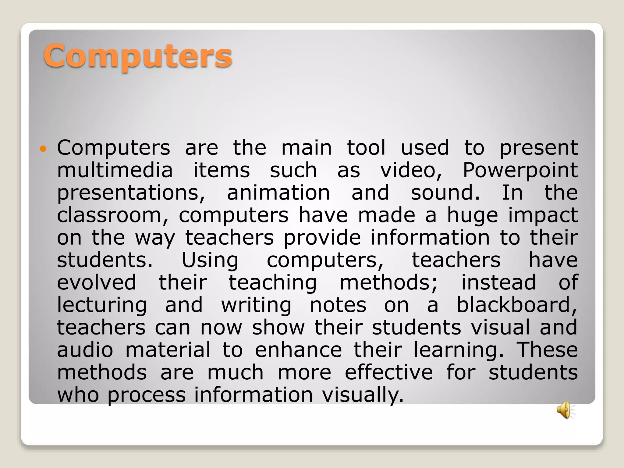 Computers 
 Computers are the main tool used to present 
multimedia items such as video, Powerpoint 
presentations, animation and sound. In the 
classroom, computers have made a huge impact 
on the way teachers provide information to their 
students. Using computers, teachers have 
evolved their teaching methods; instead of 
lecturing and writing notes on a blackboard, 
teachers can now show their students visual and 
audio material to enhance their learning. These 
methods are much more effective for students 
who process information visually. 
 