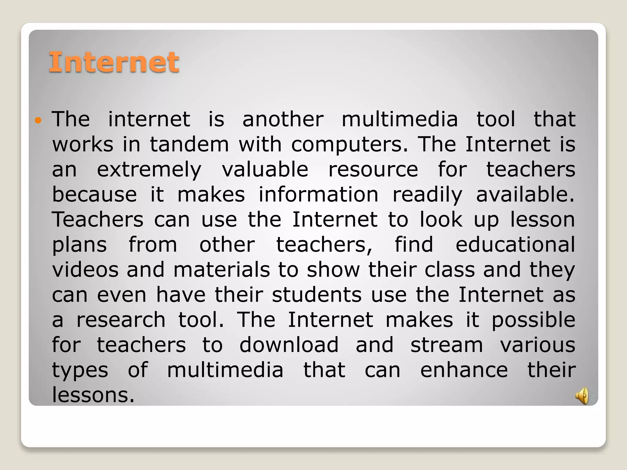 Internet 
 The internet is another multimedia tool that 
works in tandem with computers. The Internet is 
an extremely valuable resource for teachers 
because it makes information readily available. 
Teachers can use the Internet to look up lesson 
plans from other teachers, find educational 
videos and materials to show their class and they 
can even have their students use the Internet as 
a research tool. The Internet makes it possible 
for teachers to download and stream various 
types of multimedia that can enhance their 
lessons. 
 