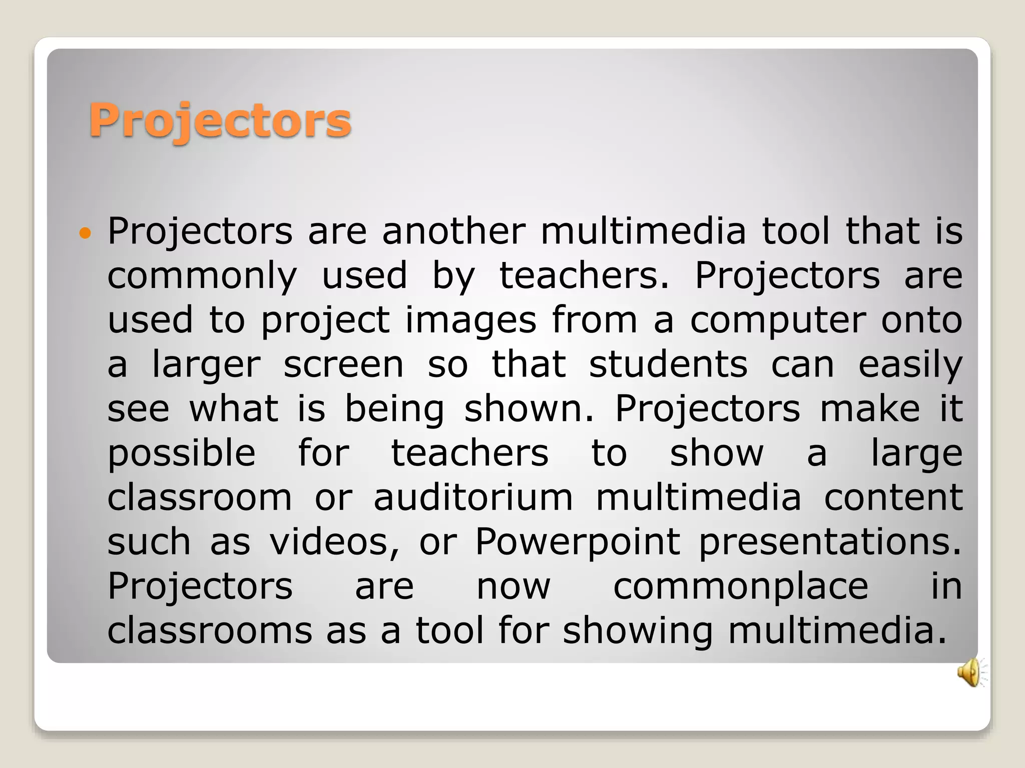 Projectors 
 Projectors are another multimedia tool that is 
commonly used by teachers. Projectors are 
used to project images from a computer onto 
a larger screen so that students can easily 
see what is being shown. Projectors make it 
possible for teachers to show a large 
classroom or auditorium multimedia content 
such as videos, or Powerpoint presentations. 
Projectors are now commonplace in 
classrooms as a tool for showing multimedia. 
 