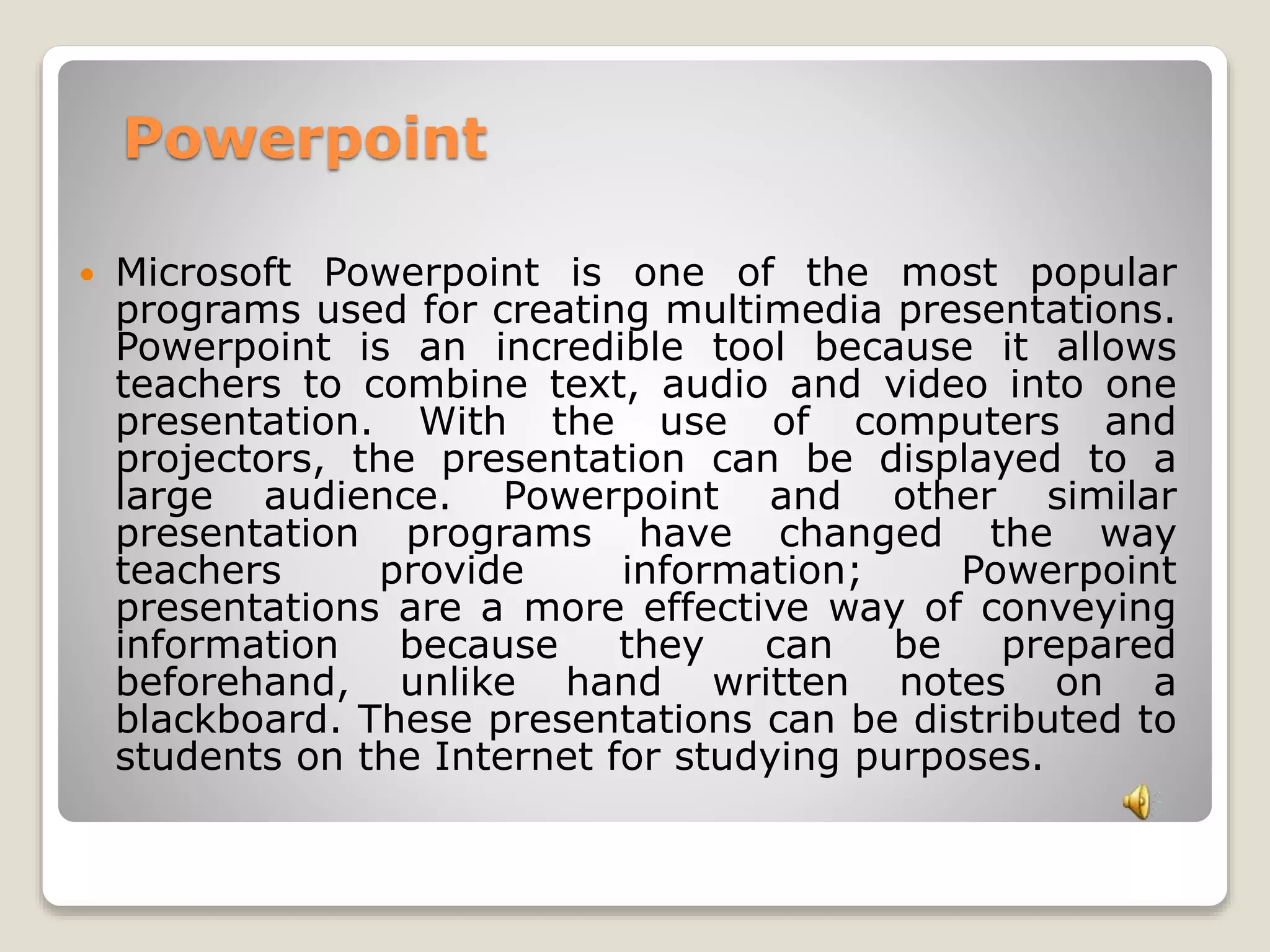 Powerpoint 
 Microsoft Powerpoint is one of the most popular 
programs used for creating multimedia presentations. 
Powerpoint is an incredible tool because it allows 
teachers to combine text, audio and video into one 
presentation. With the use of computers and 
projectors, the presentation can be displayed to a 
large audience. Powerpoint and other similar 
presentation programs have changed the way 
teachers provide information; Powerpoint 
presentations are a more effective way of conveying 
information because they can be prepared 
beforehand, unlike hand written notes on a 
blackboard. These presentations can be distributed to 
students on the Internet for studying purposes. 
 