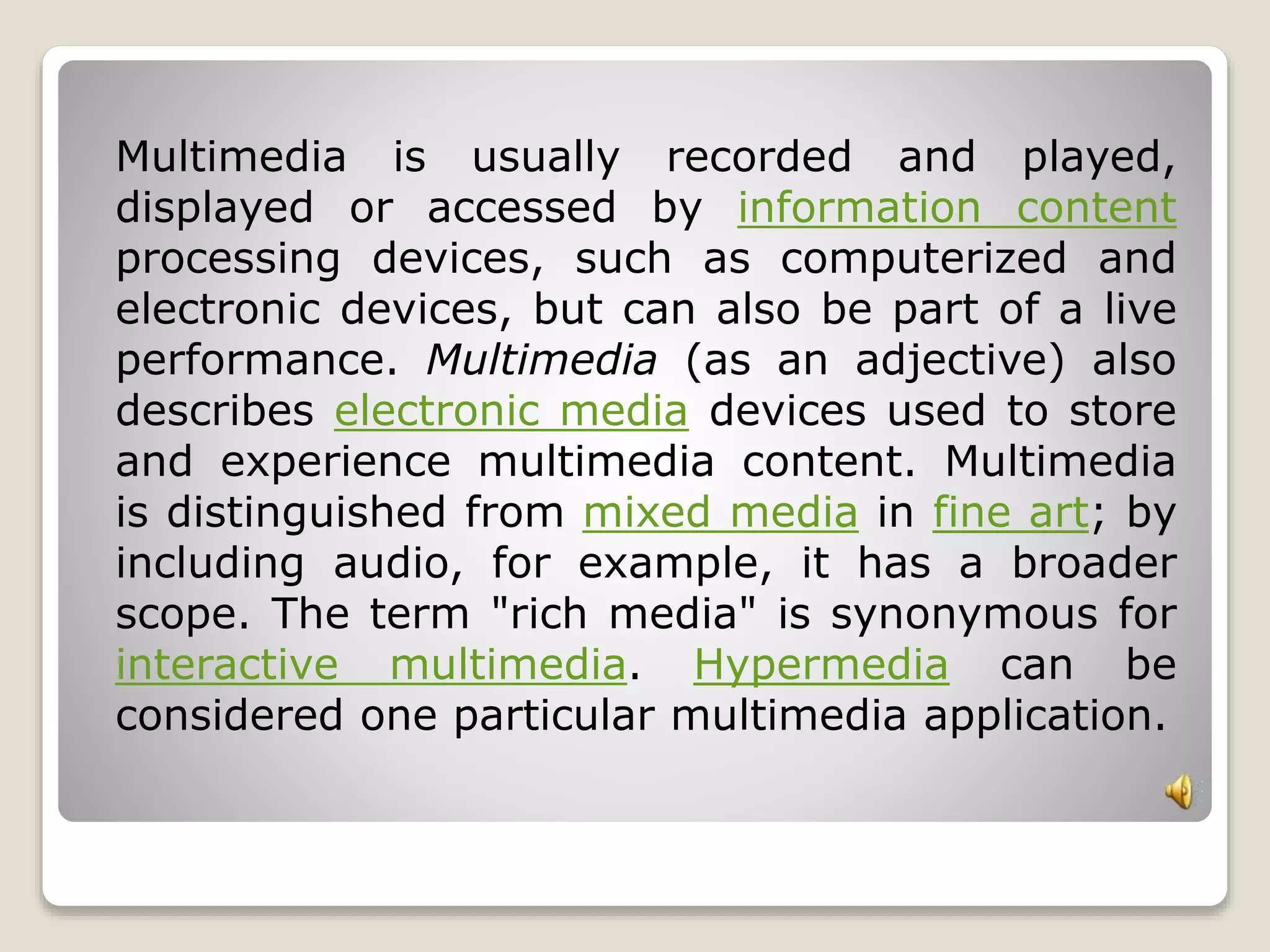 Multimedia is usually recorded and played, 
displayed or accessed by information content 
processing devices, such as computerized and 
electronic devices, but can also be part of a live 
performance. Multimedia (as an adjective) also 
describes electronic media devices used to store 
and experience multimedia content. Multimedia 
is distinguished from mixed media in fine art; by 
including audio, for example, it has a broader 
scope. The term "rich media" is synonymous for 
interactive multimedia. Hypermedia can be 
considered one particular multimedia application. 
 