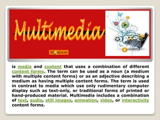 is media and content that uses a combination of different 
content forms. The term can be used as a noun (a medium 
with multiple content forms) or as an adjective describing a 
medium as having multiple content forms. The term is used 
in contrast to media which use only rudimentary computer 
display such as text-only, or traditional forms of printed or 
hand-produced material. Multimedia includes a combination 
of text, audio, still images, animation, video, or interactivity 
content forms. 
 