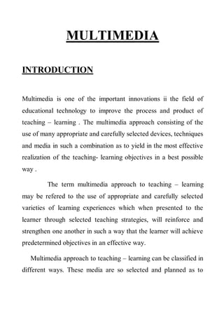 MULTIMEDIA 
INTRODUCTION 
Multimedia is one of the important innovations ii the field of educational technology to improve the process and product of teaching – learning . The multimedia approach consisting of the use of many appropriate and carefully selected devices, techniques and media in such a combination as to yield in the most effective realization of the teaching- learning objectives in a best possible way . 
The term multimedia approach to teaching – learning may be refered to the use of appropriate and carefully selected varieties of learning experiences which when presented to the learner through selected teaching strategies, will reinforce and strengthen one another in such a way that the learner will achieve predetermined objectives in an effective way. 
Multimedia approach to teaching – learning can be classified in different ways. These media are so selected and planned as to  