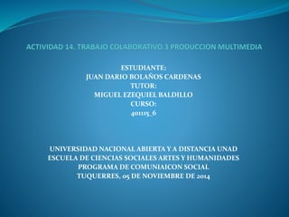 ESTUDIANTE: 
JUAN DARIO BOLAÑOS CARDENAS 
TUTOR: 
MIGUEL EZEQUIEL BALDILLO 
CURSO: 
401115_6 
UNIVERSIDAD NACIONAL ABIERTA Y A DISTANCIA UNAD 
ESCUELA DE CIENCIAS SOCIALES ARTES Y HUMANIDADES 
PROGRAMA DE COMUNIAICON SOCIAL 
TUQUERRES, 05 DE NOVIEMBRE DE 2014 
 