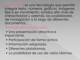 Multimedia: es una tecnología que permite
integrar texto, números, gráficos, imágenes
fijas o en movimiento, sonidos alto nivel de
interactividad y además, las posibilidades
de navegación a lo largo de diferentes
documentos.
Ventajas de la multimedia
• Una presentación atractiva e
impactante.
• Participación de forma activa.
• Información adaptada.
• Diferentes plataformas.
• La posibilidad de uso de varios idiomas.
 