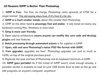 10 Reasons GIMP is Better Than Photoshop10 Reasons GIMP is Better Than Photoshop
1. GIMP is free. Yes free, no charge, Photoshop costs upwards of $700 for a
single license! The old saying stays true, if it’s free it’s for me.
2. GIMP is a much smaller install, about 20x smaller then Photoshop.
3. GIMP on the other hand is amazingly fast and stable. It will install on nearly any
hardware running Mac, Windows or even Unix!
4. Gimp is more user friendly .
5. Open source architecture means anyone can modify the core code and develop
plugins and new features
6. Batch processing through automated actions is far superior in GIMP.
7. Open, edit and save Photoshop’s native PSD file format with GIMP.
8. Free upgrades. upgrades are free! Photoshop upgrades can cost as much as
$200, on top of the original purchase price!
9. Replicate the look and feel of Photoshop and its keyboard shortcuts in GIMP.
10. GIMP goes portable! As if the install of GIMP wasn’t small enough already, a
portable version is available to load on your USB thumb drive to take on the go and
edit programs on anyone’s computer, anywhere!
 