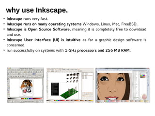 why use Inkscape.why use Inkscape.
●
Inkscape runs very fast.
●
Inkscape runs on many operating systems Windows, Linux, Mac, FreeBSD.
●
Inkscape is Open Source Software, meaning it is completely free to download
and use.
●
Inkscape User Interface (UI) is intuitive as far a graphic design software is
concerned.
●
run successfully on systems with 1 GHz processors and 256 MB RAM.
 