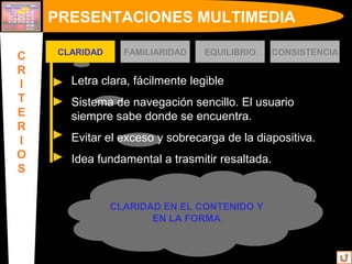 Letra clara, fácilmente legible
Sistema de navegación sencillo. El usuario
siempre sabe donde se encuentra.
Evitar el exceso y sobrecarga de la diapositiva.
Idea fundamental a trasmitir resaltada.
CLARIDAD EN EL CONTENIDO Y
EN LA FORMA
PRESENTACIONES MULTIMEDIA
C
R
I
T
E
R
I
O
S
CLARIDAD FAMILIARIDAD EQUILIBRIO CONSISTENCIA
 