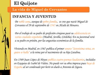 El Quijote
La vida de Miguel de Cervantes
De noble cuna, aunque de pobre familia, se cree que nació Miguel de
Cervantes el 29 de septiembre de 1547 en Alcalá de Henares.
Por el trabajo de su padre de profesión cirujano pasó su adolescencia en
varias ciudades españolas (Madrid, Sevilla, Córdoba). En su juventud verá
a su padre en prisión, por las angustias económicas de la familia.
Viviendo en Madrid, en 1567 publica el primer soneto “Serenísima reina, en
quien se halla” a la reina por el nacimiento de su hija Catalina.
En 1569 Juan López de Hoyos publica cuatro poemas laudatorios, incluidos
en Exequias de Isabel de Valois. No puede ver su obra impresa pues huye de
España al ser condenado por herir en duelo a Antonio de Sigura.
INFANCIA Y JUVENTUD
 