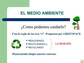  REDUCIENDO,
 REUTILIZANDO y
 RECICLANDO
EL MEDIO AMBIENTE
LA BASURA
¿Como podemos cuidarlo?
Con la regla de las tres “r”. Propuesta por GREENPACE
Manteniendo limpio nuestro entorno.
 