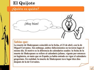 El Quijote
¿Quién es quién?
Sabías que:
La muerte de Shakespeare coincidió en la fecha, el 23 de abril, con la de
Miguel Cervantes. Sin embargo, ambos fallecimientos no tuvieron lugar el
mismo día. El motivo es la diferencia de calendarios usados: la fecha de la
muerte de Shakespeare se refiere al calendario juliano, vigente por entonces
en Inglaterra, en tanto que en España ya había entrado en vigor el calendario
gregoriano. En realidad, la muerte de Shakespeare tuvo lugar diez días
después de la de Cervantes.
Sabías que:
La muerte de Shakespeare coincidió en la fecha, el 23 de abril, con la de
Miguel Cervantes. Sin embargo, ambos fallecimientos no tuvieron lugar el
mismo día. El motivo es la diferencia de calendarios usados: la fecha de la
muerte de Shakespeare se refiere al calendario juliano, vigente por entonces
en Inglaterra, en tanto que en España ya había entrado en vigor el calendario
gregoriano. En realidad, la muerte de Shakespeare tuvo lugar diez días
después de la de Cervantes.
¡Muy bien!
 