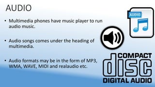 AUDIO
• Multimedia phones have music player to run
audio music.
• Audio songs comes under the heading of
multimedia.
• Audio formats may be in the form of MP3,
WMA, WAVE, MIDI and realaudio etc.
 