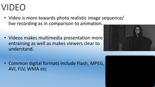 VIDEO
• Video is more towards photo realistic image sequence/
live recording as in comparison to animation.
• Videos makes multimedia presentation more
entraining as well as makes viewers clear to
understand.
• Common digital formats include Flash, MPEG, MP4,
AVI, FLV, WMA etc.
 