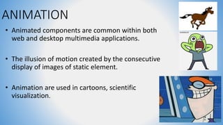 ANIMATION
• Animated components are common within both
web and desktop multimedia applications.
• The illusion of motion created by the consecutive
display of images of static element.
• Animation are used in cartoons, scientific
visualization.
 