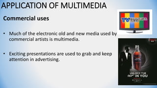 APPLICATION OF MULTIMEDIA
Commercial uses
• Much of the electronic old and new media used by
commercial artists is multimedia.
• Exciting presentations are used to grab and keep
attention in advertising.
 