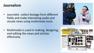 Journalism
• Journalist collect footage from different
fields and make interesting audio and
visuals news using multimedia tools.
• Multimedia is used in making, designing,
and editing the news and articles
effectively.
 