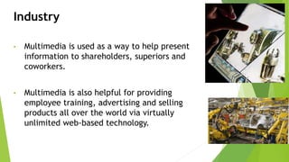Industry
• Multimedia is used as a way to help present
information to shareholders, superiors and
coworkers.
• Multimedia is also helpful for providing
employee training, advertising and selling
products all over the world via virtually
unlimited web-based technology.
 