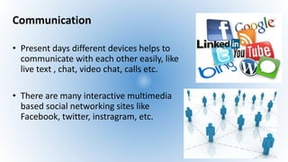 Communication
• Present days different devices helps to
communicate with each other easily, like
live text , chat, video chat, calls etc.
• There are many interactive multimedia
based social networking sites like
Facebook, twitter, instragram, etc.
 
