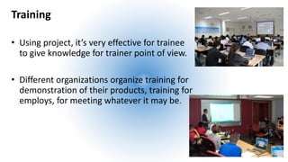 Training
• Using project, it’s very effective for trainee
to give knowledge for trainer point of view.
• Different organizations organize training for
demonstration of their products, training for
employs, for meeting whatever it may be.
 