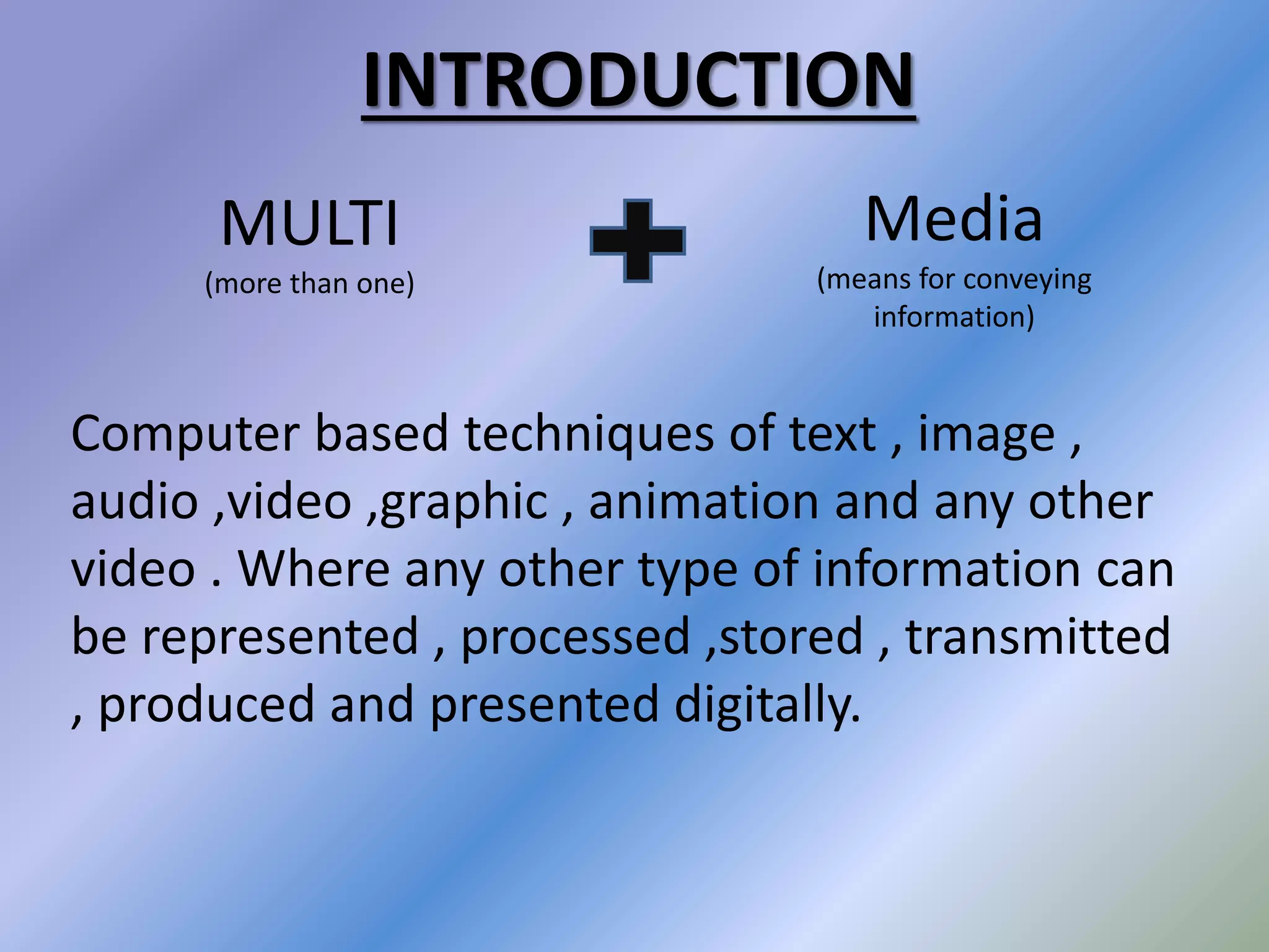 Computer based techniques of text , image ,
audio ,video ,graphic , animation and any other
video . Where any other type of information can
be represented , processed ,stored , transmitted
, produced and presented digitally.
MULTI
(more than one)
Media
(means for conveying
information)
INTRODUCTION