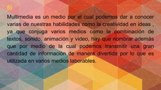 5)
Multimedia es un medio por el cual podemos dar a conocer
varias de nuestras habilidades como la creatividad en ideas ,
ya que conjuga varios medios como la combinación de
textos, sonido, animación y video, hay que nombrar además
que por medio de la cual podemos transmitir una gran
cantidad de información de manera divertida por lo que es
utilizada en varios medios laborables.
 