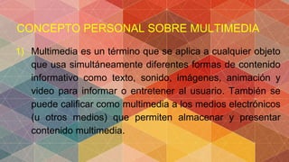CONCEPTO PERSONAL SOBRE MULTIMEDIA
1) Multimedia es un término que se aplica a cualquier objeto
que usa simultáneamente diferentes formas de contenido
informativo como texto, sonido, imágenes, animación y
video para informar o entretener al usuario. También se
puede calificar como multimedia a los medios electrónicos
(u otros medios) que permiten almacenar y presentar
contenido multimedia.
 