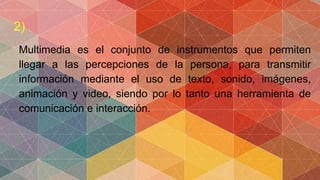 2)
Multimedia es el conjunto de instrumentos que permiten
llegar a las percepciones de la persona, para transmitir
información mediante el uso de texto, sonido, imágenes,
animación y video, siendo por lo tanto una herramienta de
comunicación e interacción.
 