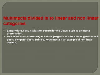 Multimedia divided in to linear and non linear
categories.
1. Linear without any navigation control for the viewer such as a cinema
presentation.
2. Non linear uses interactivity to control progress as with a video game or self
paced computer based training. Hypermedia is an example of non linear
content.
 