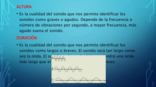 ALTURA
• Es la cualidad del sonido que nos permite identificar los
sonidos como graves o agudos. Depende de la frecuencia o
número de vibraciones por segundo, a mayor frecuencia, más
agudo suena el sonido.
DURACIÓN
• Es la cualidad del sonido que nos permite identificar los
sonidos como largos o breves. El sonido será tan largo como
sea la onda. El sonido prolongado del gong tendrá una onda
más larga que el breve y seco sonido de las claves.
 