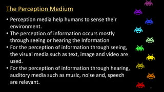 The Perception Medium
• Perception media help humans to sense their
environment.
• The perception of information occurs mostly
through seeing or hearing the Information
• For the perception of information through seeing,
the visual media such as text, image and video are
used.
• For the perception of information through hearing,
auditory media such as music, noise and, speech
are relevant.
6
 