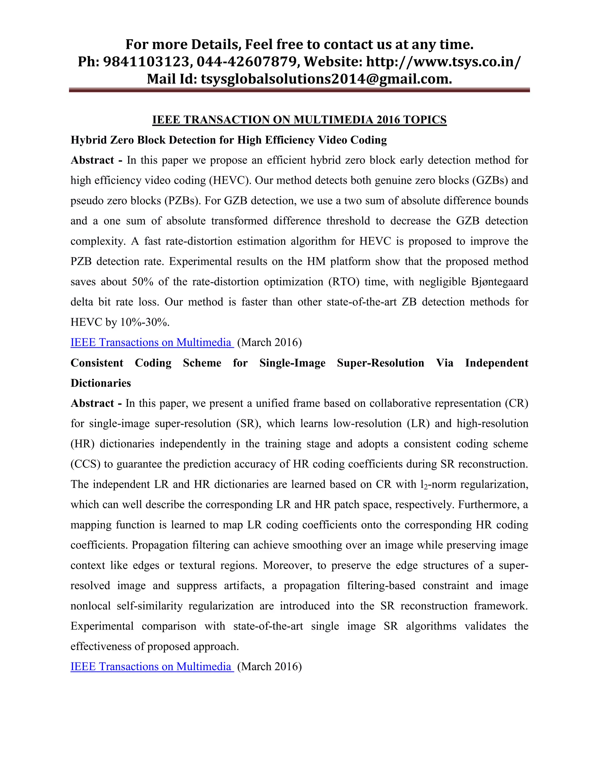 For more Details, Feel free to contact us at any time.
Ph: 9841103123, 044-42607879, Website: http://www.tsys.co.in/
Mail Id: tsysglobalsolutions2014@gmail.com.
IEEE TRANSACTION ON MULTIMEDIA 2016 TOPICS
Hybrid Zero Block Detection for High Efficiency Video Coding
Abstract - In this paper we propose an efficient hybrid zero block early detection method for
high efficiency video coding (HEVC). Our method detects both genuine zero blocks (GZBs) and
pseudo zero blocks (PZBs). For GZB detection, we use a two sum of absolute difference bounds
and a one sum of absolute transformed difference threshold to decrease the GZB detection
complexity. A fast rate-distortion estimation algorithm for HEVC is proposed to improve the
PZB detection rate. Experimental results on the HM platform show that the proposed method
saves about 50% of the rate-distortion optimization (RTO) time, with negligible Bjøntegaard
delta bit rate loss. Our method is faster than other state-of-the-art ZB detection methods for
HEVC by 10%-30%.
IEEE Transactions on Multimedia (March 2016)
Consistent Coding Scheme for Single-Image Super-Resolution Via Independent
Dictionaries
Abstract - In this paper, we present a unified frame based on collaborative representation (CR)
for single-image super-resolution (SR), which learns low-resolution (LR) and high-resolution
(HR) dictionaries independently in the training stage and adopts a consistent coding scheme
(CCS) to guarantee the prediction accuracy of HR coding coefficients during SR reconstruction.
The independent LR and HR dictionaries are learned based on CR with l2-norm regularization,
which can well describe the corresponding LR and HR patch space, respectively. Furthermore, a
mapping function is learned to map LR coding coefficients onto the corresponding HR coding
coefficients. Propagation filtering can achieve smoothing over an image while preserving image
context like edges or textural regions. Moreover, to preserve the edge structures of a super-
resolved image and suppress artifacts, a propagation filtering-based constraint and image
nonlocal self-similarity regularization are introduced into the SR reconstruction framework.
Experimental comparison with state-of-the-art single image SR algorithms validates the
effectiveness of proposed approach.
IEEE Transactions on Multimedia (March 2016)
 