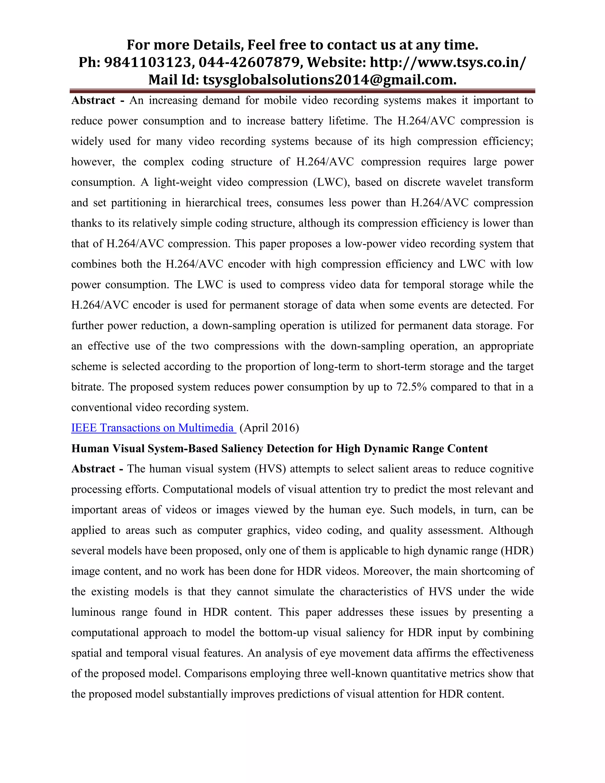 For more Details, Feel free to contact us at any time.
Ph: 9841103123, 044-42607879, Website: http://www.tsys.co.in/
Mail Id: tsysglobalsolutions2014@gmail.com.
Abstract - An increasing demand for mobile video recording systems makes it important to
reduce power consumption and to increase battery lifetime. The H.264/AVC compression is
widely used for many video recording systems because of its high compression efficiency;
however, the complex coding structure of H.264/AVC compression requires large power
consumption. A light-weight video compression (LWC), based on discrete wavelet transform
and set partitioning in hierarchical trees, consumes less power than H.264/AVC compression
thanks to its relatively simple coding structure, although its compression efficiency is lower than
that of H.264/AVC compression. This paper proposes a low-power video recording system that
combines both the H.264/AVC encoder with high compression efficiency and LWC with low
power consumption. The LWC is used to compress video data for temporal storage while the
H.264/AVC encoder is used for permanent storage of data when some events are detected. For
further power reduction, a down-sampling operation is utilized for permanent data storage. For
an effective use of the two compressions with the down-sampling operation, an appropriate
scheme is selected according to the proportion of long-term to short-term storage and the target
bitrate. The proposed system reduces power consumption by up to 72.5% compared to that in a
conventional video recording system.
IEEE Transactions on Multimedia (April 2016)
Human Visual System-Based Saliency Detection for High Dynamic Range Content
Abstract - The human visual system (HVS) attempts to select salient areas to reduce cognitive
processing efforts. Computational models of visual attention try to predict the most relevant and
important areas of videos or images viewed by the human eye. Such models, in turn, can be
applied to areas such as computer graphics, video coding, and quality assessment. Although
several models have been proposed, only one of them is applicable to high dynamic range (HDR)
image content, and no work has been done for HDR videos. Moreover, the main shortcoming of
the existing models is that they cannot simulate the characteristics of HVS under the wide
luminous range found in HDR content. This paper addresses these issues by presenting a
computational approach to model the bottom-up visual saliency for HDR input by combining
spatial and temporal visual features. An analysis of eye movement data affirms the effectiveness
of the proposed model. Comparisons employing three well-known quantitative metrics show that
the proposed model substantially improves predictions of visual attention for HDR content.
 